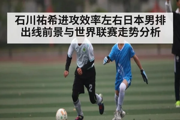 石川祐希进攻效率左右日本男排出线前景与世界联赛走势分析