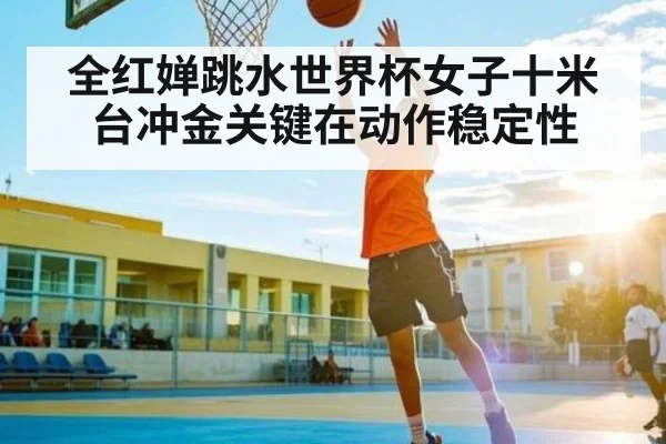 全红婵跳水世界杯女子十米台冲金关键在动作稳定性