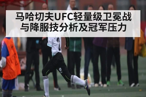 马哈切夫UFC轻量级卫冕战与降服技分析及冠军压力